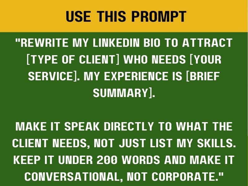 "Rewrite my LinkedIn bio to attract [type of client] who needs [your service]. My experience is [brief summary].

Make it speak directly to what the client needs, not just list my skills. Keep it under 200 words and make it conversational, not corporate."