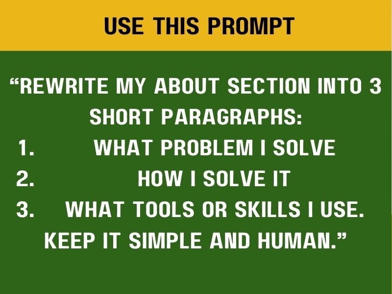 **โRewrite my About section into 3 short paragraphs:
what problem I solve
how I solve it
what tools or skills I use.
Keep it simple and human.โ**
